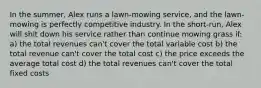 In the summer, Alex runs a lawn-mowing service, and the lawn-mowing is perfectly competitive industry. In the short-run, Alex will shit down his service rather than continue mowing grass if: a) the total revenues can't cover the total variable cost b) the total revenue can't cover the total cost c) the price exceeds the average total cost d) the total revenues can't cover the total fixed costs