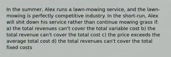 In the summer, Alex runs a lawn-mowing service, and the lawn-mowing is perfectly competitive industry. In the short-run, Alex will shit down his service rather than continue mowing grass if: a) the total revenues can't cover the total variable cost b) the total revenue can't cover the total cost c) the price exceeds the average total cost d) the total revenues can't cover the total fixed costs