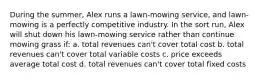 During the summer, Alex runs a lawn-mowing service, and lawn-mowing is a perfectly competitive industry. In the sort run, Alex will shut down his lawn-mowing service rather than continue mowing grass if: a. total revenues can't cover total cost b. total revenues can't cover total variable costs c. price exceeds average total cost d. total revenues can't cover total fixed costs