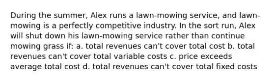 During the summer, Alex runs a lawn-mowing service, and lawn-mowing is a perfectly competitive industry. In the sort run, Alex will shut down his lawn-mowing service rather than continue mowing grass if: a. total revenues can't cover total cost b. total revenues can't cover total variable costs c. price exceeds average total cost d. total revenues can't cover total fixed costs