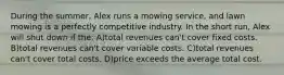 During the summer, Alex runs a mowing service, and lawn mowing is a perfectly competitive industry. In the short run, Alex will shut down if the: A)total revenues can't cover fixed costs. B)total revenues can't cover variable costs. C)total revenues can't cover total costs. D)price exceeds the average total cost.