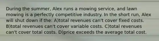 During the summer, Alex runs a mowing service, and lawn mowing is a perfectly competitive industry. In the short run, Alex will shut down if the: A)total revenues can't cover fixed costs. B)total revenues can't cover variable costs. C)total revenues can't cover total costs. D)price exceeds the average total cost.