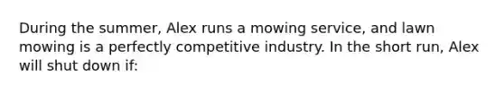 During the summer, Alex runs a mowing service, and lawn mowing is a perfectly competitive industry. In the short run, Alex will shut down if: