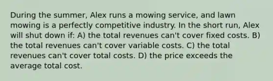 During the summer, Alex runs a mowing service, and lawn mowing is a perfectly competitive industry. In the short run, Alex will shut down if: A) the total revenues can't cover fixed costs. B) the total revenues can't cover variable costs. C) the total revenues can't cover total costs. D) the price exceeds the average total cost.