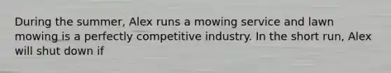 During the summer, Alex runs a mowing service and lawn mowing is a perfectly competitive industry. In the short run, Alex will shut down if
