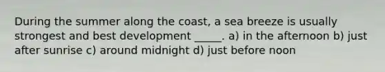 During the summer along the coast, a sea breeze is usually strongest and best development _____. a) in the afternoon b) just after sunrise c) around midnight d) just before noon