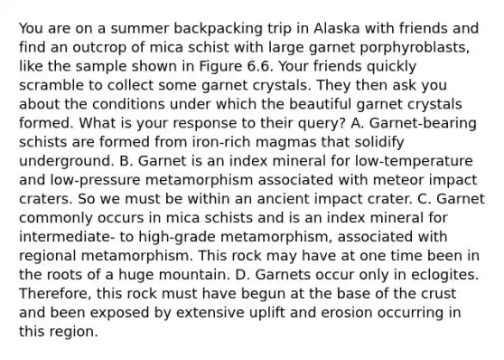 You are on a summer backpacking trip in Alaska with friends and find an outcrop of mica schist with large garnet porphyroblasts, like the sample shown in Figure 6.6. Your friends quickly scramble to collect some garnet crystals. They then ask you about the conditions under which the beautiful garnet crystals formed. What is your response to their query? A. Garnet-bearing schists are formed from iron-rich magmas that solidify underground. B. Garnet is an index mineral for low-temperature and low-pressure metamorphism associated with meteor impact craters. So we must be within an ancient impact crater. C. Garnet commonly occurs in mica schists and is an index mineral for intermediate- to high-grade metamorphism, associated with regional metamorphism. This rock may have at one time been in the roots of a huge mountain. D. Garnets occur only in eclogites. Therefore, this rock must have begun at the base of the crust and been exposed by extensive uplift and erosion occurring in this region.