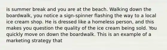 is summer break and you are at the beach. Walking down the boardwalk, you notice a sign-spinner flashing the way to a local ice cream shop. He is dressed like a homeless person, and this makes you question the quality of the ice cream being sold. You quickly move on down the boardwalk. This is an example of a marketing strategy that