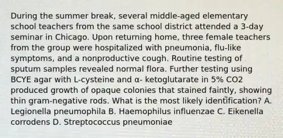 During the summer break, several middle-aged elementary school teachers from the same school district attended a 3-day seminar in Chicago. Upon returning home, three female teachers from the group were hospitalized with pneumonia, flu-like symptoms, and a nonproductive cough. Routine testing of sputum samples revealed normal flora. Further testing using BCYE agar with L-cysteine and α- ketoglutarate in 5% CO2 produced growth of opaque colonies that stained faintly, showing thin gram-negative rods. What is the most likely identification? A. Legionella pneumophila B. Haemophilus influenzae C. Eikenella corrodens D. Streptococcus pneumoniae