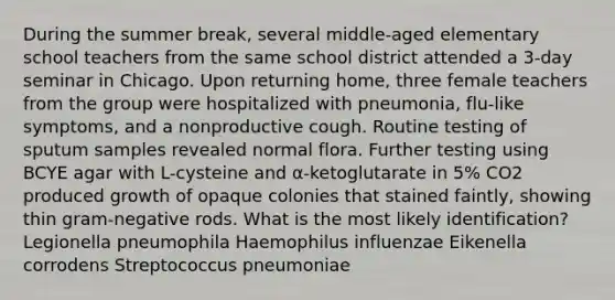 During the summer break, several middle-aged elementary school teachers from the same school district attended a 3-day seminar in Chicago. Upon returning home, three female teachers from the group were hospitalized with pneumonia, flu-like symptoms, and a nonproductive cough. Routine testing of sputum samples revealed normal flora. Further testing using BCYE agar with L-cysteine and α-ketoglutarate in 5% CO2 produced growth of opaque colonies that stained faintly, showing thin gram-negative rods. What is the most likely identification? Legionella pneumophila Haemophilus influenzae Eikenella corrodens Streptococcus pneumoniae