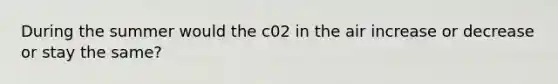 During the summer would the c02 in the air increase or decrease or stay the same?