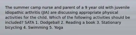 The summer camp nurse and parent of a 9 year old with juvenile idiopathic arthritis (JIA) are discussing appropriate physical activities for the child. Which of the following activities should be included? SATA 1. Dodgeball 2. Reading a book 3. Stationary bicycling 4. Swimming 5. Yoga