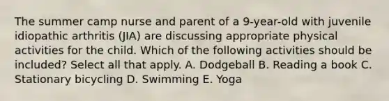 The summer camp nurse and parent of a 9-year-old with juvenile idiopathic arthritis (JIA) are discussing appropriate physical activities for the child. Which of the following activities should be included? Select all that apply. A. Dodgeball B. Reading a book C. Stationary bicycling D. Swimming E. Yoga