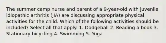 The summer camp nurse and parent of a 9-year-old with juvenile idiopathic arthritis (JIA) are discussing appropriate physical activities for the child. Which of the following activities should be included? Select all that apply. 1. Dodgeball 2. Reading a book 3. Stationary bicycling 4. Swimming 5. Yoga