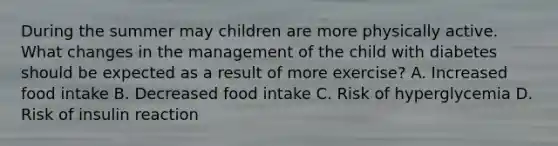 During the summer may children are more physically active. What changes in the management of the child with diabetes should be expected as a result of more exercise? A. Increased food intake B. Decreased food intake C. Risk of hyperglycemia D. Risk of insulin reaction