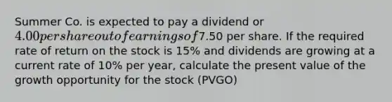 Summer Co. is expected to pay a dividend or 4.00 per share out of earnings of7.50 per share. If the required rate of return on the stock is 15% and dividends are growing at a current rate of 10% per year, calculate the present value of the growth opportunity for the stock (PVGO)