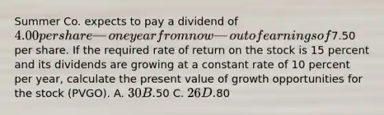 Summer Co. expects to pay a dividend of 4.00 per share—one year from now—out of earnings of7.50 per share. If the required rate of return on the stock is 15 percent and its dividends are growing at a constant rate of 10 percent per year, calculate the present value of growth opportunities for the stock (PVGO). A. 30 B.50 C. 26 D.80