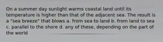 On a summer day sunlight warms coastal land until its temperature is higher than that of the adjacent sea. The result is a "sea breeze" that blows a. from sea to land b. from land to sea c. parallel to the shore d. any of these, depending on the part of the world