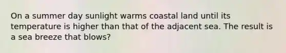 On a summer day sunlight warms coastal land until its temperature is higher than that of the adjacent sea. The result is a sea breeze that blows?