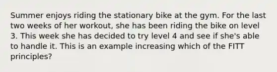 Summer enjoys riding the stationary bike at the gym. For the last two weeks of her workout, she has been riding the bike on level 3. This week she has decided to try level 4 and see if she's able to handle it. This is an example increasing which of the FITT principles?