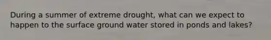 During a summer of extreme drought, what can we expect to happen to the surface ground water stored in ponds and lakes?