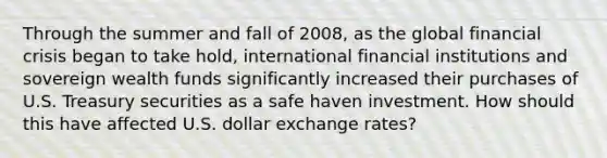 Through the summer and fall of 2008, as the global financial crisis began to take hold, international financial institutions and sovereign wealth funds significantly increased their purchases of U.S. Treasury securities as a safe haven investment. How should this have affected U.S. dollar exchange rates?