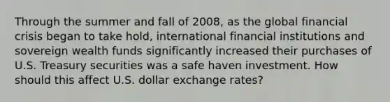 Through the summer and fall of 2008, as the global financial crisis began to take hold, international financial institutions and sovereign wealth funds significantly increased their purchases of U.S. Treasury securities was a safe haven investment. How should this affect U.S. dollar exchange rates?