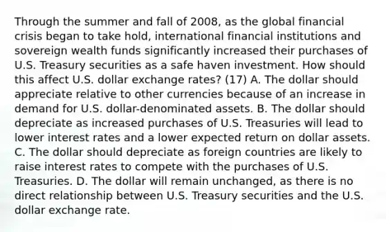 Through the summer and fall of​ 2008, as the global financial crisis began to take​ hold, international financial institutions and sovereign wealth funds significantly increased their purchases of U.S. Treasury securities as a safe haven investment. How should this affect U.S. dollar exchange​ rates? (17) A. The dollar should appreciate relative to other currencies because of an increase in demand for U.S.​ dollar-denominated assets. B. The dollar should depreciate as increased purchases of U.S. Treasuries will lead to lower interest rates and a lower expected return on dollar assets. C. The dollar should depreciate as foreign countries are likely to raise interest rates to compete with the purchases of U.S. Treasuries. D. The dollar will remain​ unchanged, as there is no direct relationship between U.S. Treasury securities and the U.S. dollar exchange rate.