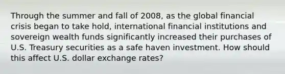 Through the summer and fall of​ 2008, as the global financial crisis began to take​ hold, international financial institutions and sovereign wealth funds significantly increased their purchases of U.S. Treasury securities as a safe haven investment. How should this affect U.S. dollar exchange​ rates?