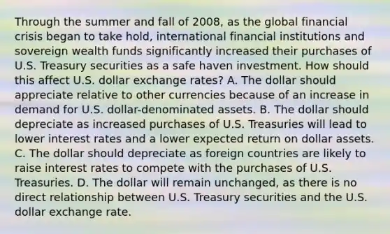 Through the summer and fall of​ 2008, as the global financial crisis began to take​ hold, international financial institutions and sovereign wealth funds significantly increased their purchases of U.S. Treasury securities as a safe haven investment. How should this affect U.S. dollar exchange​ rates? A. The dollar should appreciate relative to other currencies because of an increase in demand for U.S.​ dollar-denominated assets. B. The dollar should depreciate as increased purchases of U.S. Treasuries will lead to lower interest rates and a lower expected return on dollar assets. C. The dollar should depreciate as foreign countries are likely to raise interest rates to compete with the purchases of U.S. Treasuries. D. The dollar will remain​ unchanged, as there is no direct relationship between U.S. Treasury securities and the U.S. dollar exchange rate.