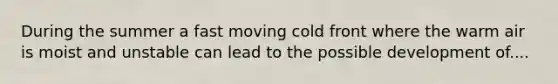 During the summer a fast moving cold front where the warm air is moist and unstable can lead to the possible development of....