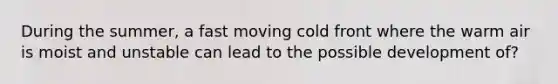 During the summer, a fast moving cold front where the warm air is moist and unstable can lead to the possible development of?