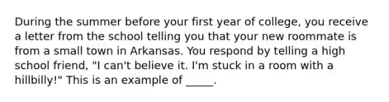 During the summer before your first year of college, you receive a letter from the school telling you that your new roommate is from a small town in Arkansas. You respond by telling a high school friend, "I can't believe it. I'm stuck in a room with a hillbilly!" This is an example of _____.