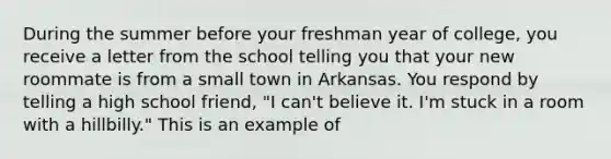 During the summer before your freshman year of college, you receive a letter from the school telling you that your new roommate is from a small town in Arkansas. You respond by telling a high school friend, "I can't believe it. I'm stuck in a room with a hillbilly." This is an example of