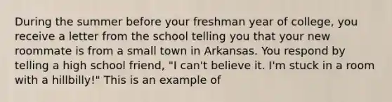 During the summer before your freshman year of college, you receive a letter from the school telling you that your new roommate is from a small town in Arkansas. You respond by telling a high school friend, "I can't believe it. I'm stuck in a room with a hillbilly!" This is an example of