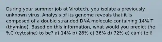 During your summer job at Virotech, you isolate a previously unknown virus. Analysis of its genome reveals that it is composed of a double stranded DNA molecule containing 14% T (thymine). Based on this information, what would you predict the %C (cytosine) to be? a) 14% b) 28% c) 36% d) 72% e) can't tell!