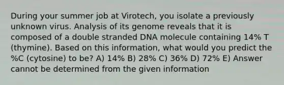 During your summer job at Virotech, you isolate a previously unknown virus. Analysis of its genome reveals that it is composed of a double stranded DNA molecule containing 14% T (thymine). Based on this information, what would you predict the %C (cytosine) to be? A) 14% B) 28% C) 36% D) 72% E) Answer cannot be determined from the given information