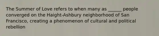 The Summer of Love refers to when many as ______ people converged on the Haight-Ashbury neighborhood of San Francisco, creating a phenomenon of cultural and political rebellion