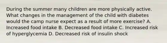 During the summer many children are more physically active. What changes in the management of the child with diabetes would the camp nurse expect as a result of more exercise? A. Increased food intake B. Decreased food intake C. Increased risk of hyperglycemia D. Decreased risk of insulin shock