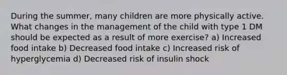 During the summer, many children are more physically active. What changes in the management of the child with type 1 DM should be expected as a result of more exercise? a) Increased food intake b) Decreased food intake c) Increased risk of hyperglycemia d) Decreased risk of insulin shock