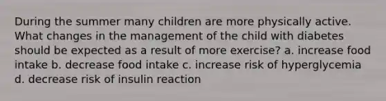 During the summer many children are more physically active. What changes in the management of the child with diabetes should be expected as a result of more exercise? a. increase food intake b. decrease food intake c. increase risk of hyperglycemia d. decrease risk of insulin reaction