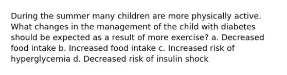 During the summer many children are more physically active. What changes in the management of the child with diabetes should be expected as a result of more exercise? a. Decreased food intake b. Increased food intake c. Increased risk of hyperglycemia d. Decreased risk of insulin shock