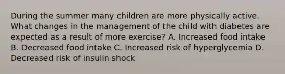 During the summer many children are more physically active. What changes in the management of the child with diabetes are expected as a result of more exercise? A. Increased food intake B. Decreased food intake C. Increased risk of hyperglycemia D. Decreased risk of insulin shock