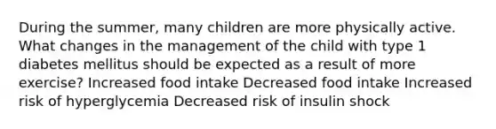 During the summer, many children are more physically active. What changes in the management of the child with type 1 diabetes mellitus should be expected as a result of more exercise? Increased food intake Decreased food intake Increased risk of hyperglycemia Decreased risk of insulin shock