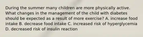 During the summer many children are more physically active. What changes in the management of the child with diabetes should be expected as a result of more exercise? A. increase food intake B. decrease food intake C. increased risk of hyperglycemia D. decreased risk of insulin reaction