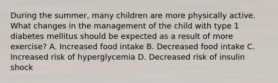 During the summer, many children are more physically active. What changes in the management of the child with type 1 diabetes mellitus should be expected as a result of more exercise? A. Increased food intake B. Decreased food intake C. Increased risk of hyperglycemia D. Decreased risk of insulin shock