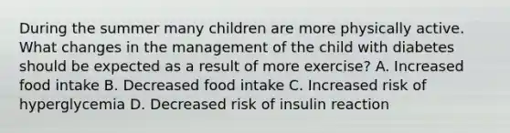 During the summer many children are more physically active. What changes in the management of the child with diabetes should be expected as a result of more exercise? A. Increased food intake B. Decreased food intake C. Increased risk of hyperglycemia D. Decreased risk of insulin reaction