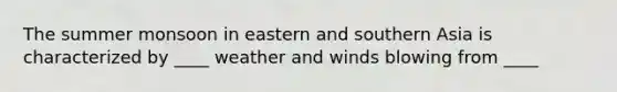 The summer monsoon in eastern and southern Asia is characterized by ____ weather and winds blowing from ____