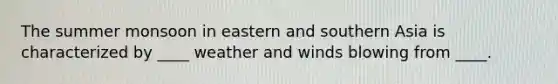 The summer monsoon in eastern and southern Asia is characterized by ____ weather and winds blowing from ____.