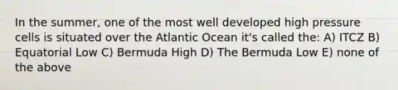 In the summer, one of the most well developed high pressure cells is situated over the Atlantic Ocean it's called the: A) ITCZ B) Equatorial Low C) Bermuda High D) The Bermuda Low E) none of the above